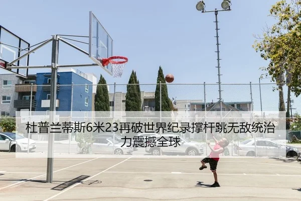 杜普兰蒂斯6米23再破世界纪录撑杆跳无敌统治力震撼全球